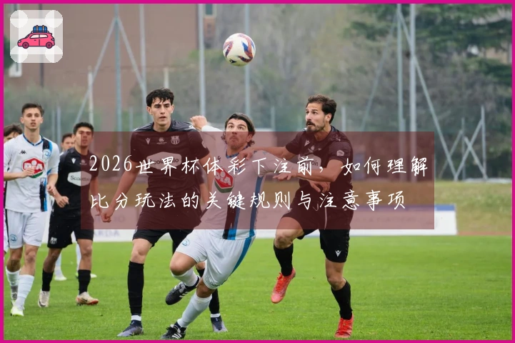 2026世界杯体彩下注前,如何理解比分玩法的关键规则与注意事项